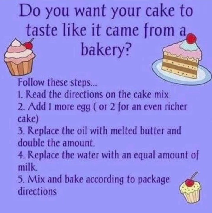 Do you want your cake to taste like it came from a bakery? Follow these steps... 1. Read the directions on the cake mix 2. Add 1 more egg (or 2 for an even richer cake) 3. Replace the oil with melted butter and double the amount. 4. Replace the water with an equal amount of milk. 5. Mix and bake according to package directions