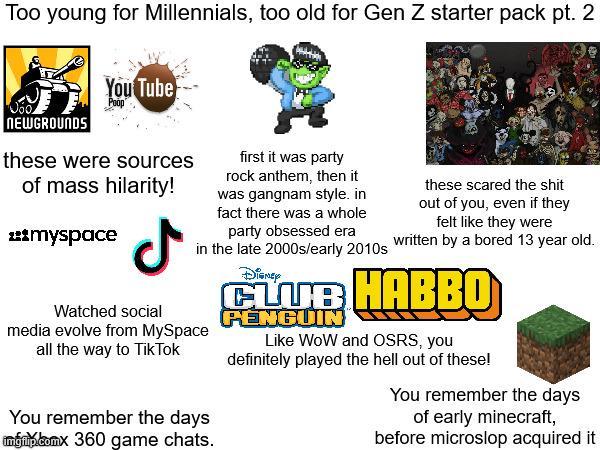 Too young for Millennials, too old for Gen Z starter pack pt. 2 NEWGROUNDS You Tube Poop these were sources of mass hilarity! ***myspace ل Watched social first it was party rock anthem, then it was gangnam style. in fact there was a whole party obsessed era in the late 2000s/early 2010s media evolve from MySpace all the way to TikTok You remember the days ingrip.comx 360 game chats. Disney these scared the s--- out of you, even if they felt like they were written by a bored 13 year old. CLUB HABBO PENGUIN Like WoW and OSRS, you definitely played the hell out of these! You remember the days of early minecraft, before microslop acquired it