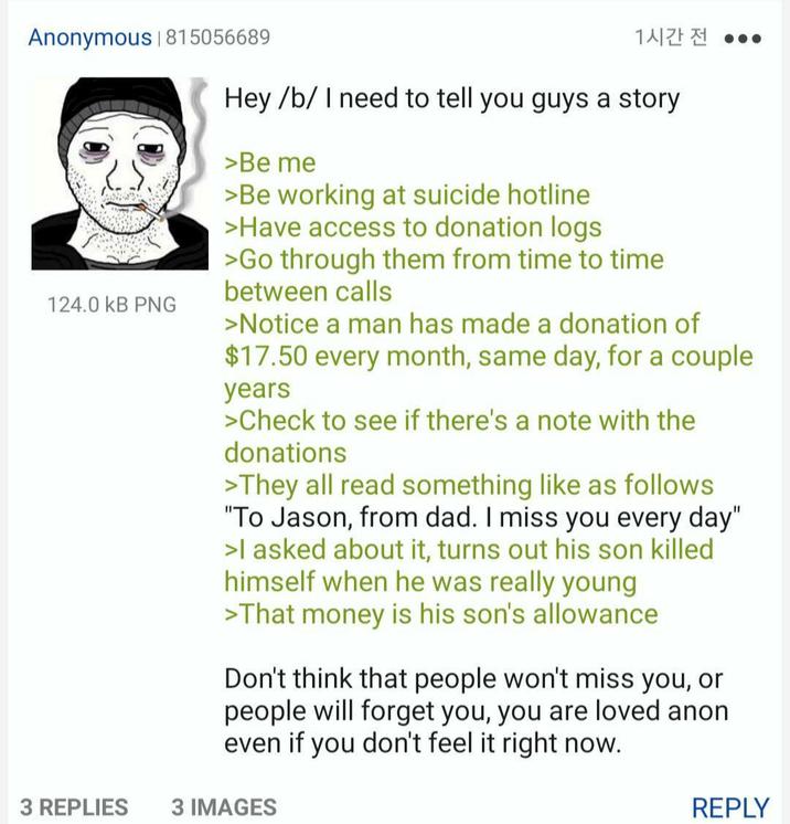 Anonymous | 815056689 124.0 kB PNG 1시간 전 ... Hey /b/ I need to tell you guys a story >Be me >Be working at suicide hotline >Have access to donation logs >Go through them from time to time between calls >Notice a man has made a donation of $17.50 every month, same day, for a couple years >Check to see if there's a note with the donations >They all read something like as follows "To Jason, from dad. I miss you every day" >I asked about it, turns out his son killed himself when he was really young >That money is his son's allowance Don't think that people won't miss you, or people will forget you, you are loved anon even if you don't feel it right now. 3 REPLIES 3 IMAGES REPLY