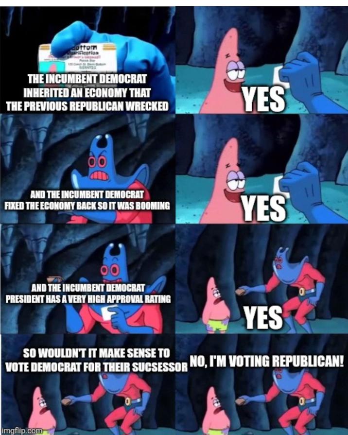 Bottom rification THE INCUMBENT DEMOCRAT INHERITED AN ECONOMY THAT THE PREVIOUS REPUBLICAN WRECKED AND THE INCUMBENT DEMOCRAT FIXED THE ECONOMY BACK SO IT WAS BOOMING AND THE INCUMBENT DEMOCRAT PRESIDENT HAS A VERY HIGH APPROVAL RATING YES YES YES SO WOULDN'T IT MAKE SENSE TO VOTE DEMOCRAT FOR THEIR SUCSESSOR NO, I'M VOTING REPUBLICAN! imgflip.com