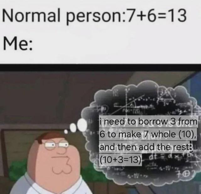 Normal person:7+6=13 Me: Ek i need to borrow 3 from 6 to make 7 whole (10), and then add the rest (10+3=13) 70
