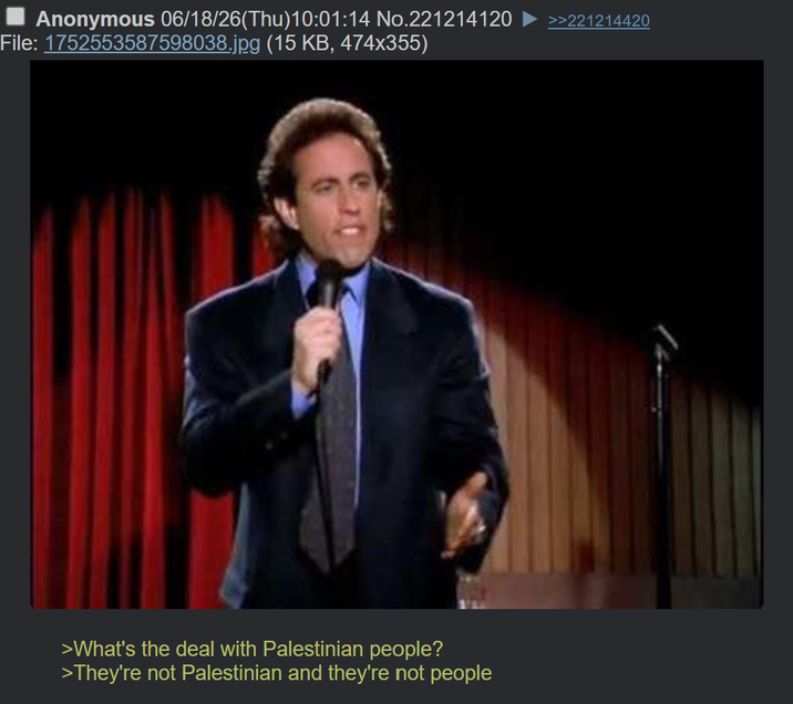 Anonymous 06/18/26(Thu)10:01:14 No.221214120 File: 1752553587598038.jpg (15 KB, 474x355) >What's the deal with Palestinian people? >They're not Palestinian and they're not people >>221214420