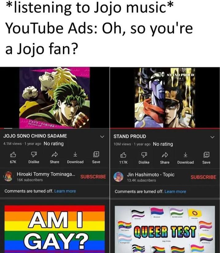 *listening to Jojo music* YouTube Ads: Oh, so you're a Jojo fan? ジョジョの JOJO SONO CHINO SADAME 4.1M views 1 year ago No rating 335 STAND PROD STAND PROUD 10M views 1 year ago No rating B P D B 67K Dislike Share Download Save 117K Dislike Share Download Save Hiroaki Tommy Tominaga... 16K subscribers Comments are turned off. Learn more SUBSCRIBE AM I GAY? Jin Hashimoto - Topic 13.4K subscribers Comments are turned off. Learn more W SUBSCRIBE QUEER TEST 2 WW