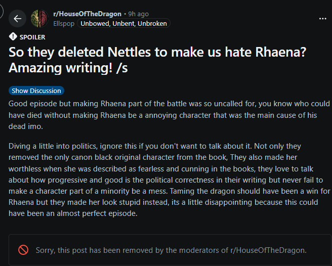 SPOILER r/HouseOfTheDragon • 9h ago Ellspop Unbowed, Unbent, Unbroken So they deleted Nettles to make us hate Rhaena? Amazing writing! /s Show Discussion Good episode but making Rhaena part of the battle was so uncalled for, you know who could have died without making Rhaena be a annoying character that was the main cause of his dead imo. Diving a little into politics, ignore this if you don't want to talk about it. Not only they removed the only canon black original character from the book, They also made her worthless when she was described as fearless and cunning in the books, they love to talk about how progressive and good is the political correctness in their writing but never fail to make a character part of a minority be a mess. Taming the dragon should have been a win for Rhaena but they made her look stupid instead, its a little disappointing because this could have been an almost perfect episode. Sorry, this post has been removed by the moderators of r/HouseOfTheDragon.