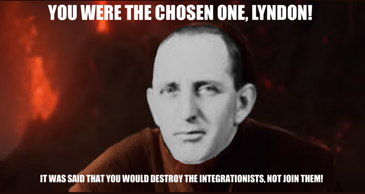 YOU WERE THE CHOSEN ONE. LYNDON! IT WAS SAID THAT YOU WOULD DESTROY THE INTEGRATIONISTS, NOT JOIN THEM!