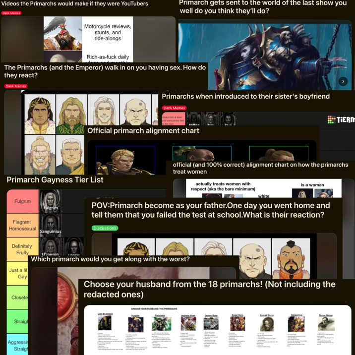 Videos the Primarchs would make if they were YouTubers Dank Memes Primarch gets sent to the world of the last show you well do you think they'll do? Motorcycle reviews, stunts, and ride-alongs Rich-as-f--- daily The Primarchs (and the Emperor) walk in on you having sex. How do they react? Dank Memes Primarchs when introduced to their sister's boyfriend Dank Memes Gives him and welcomes him to the fam beer lban DIICe Official primarch alignment chart TIERM Primarch Gayness Tier List Fulgrim Fulgrim Flagrant Homosexual Sanguinius official (and 100% correct) alignment chart on how the primarchs treat women actually treats women with respect (aka the bare minimum) white is a woman POV:Primarch become as your father.One day you went home and tell them that you failed the test at school. What is their reaction? Discussions Definitely Fruity Just a lil Gay El'Jonson Lorgar Which primarch would you get along with the worst? Closete Straigh Aggressi Straigh Choose your husband from the 18 primarchs! (Not including the redacted ones) CHOOSE YOUR HUSBAND: THE PRIMARCHS Lion ErJonson Fulgrim Perturabo Jaghatai Khan Leman Russ Rogal Dorn Konrad Curze Sanguinius Ferrus Manus