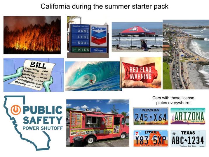 California during the summer starter pack BILL Breathing... 1.00 Talking5.00 Standing.... 10.00 Existing 2.00 Lollygagging... 2.00 Chawing.........1.00 PUBLIC SAFETY POWER SHUTOFF Gasoline Self Serve Chevron A ARM LEG SOUL KIDS TECHRON RED FLAG WARNING Cars with these license plates everywhere: NEVADA ARIZONA 245 X64 ARIZONA Home Means Nevada GRAND CANYON STATE 7 UTAH *TEXAS Y83 5XP ABC 1234 The Lone Star State