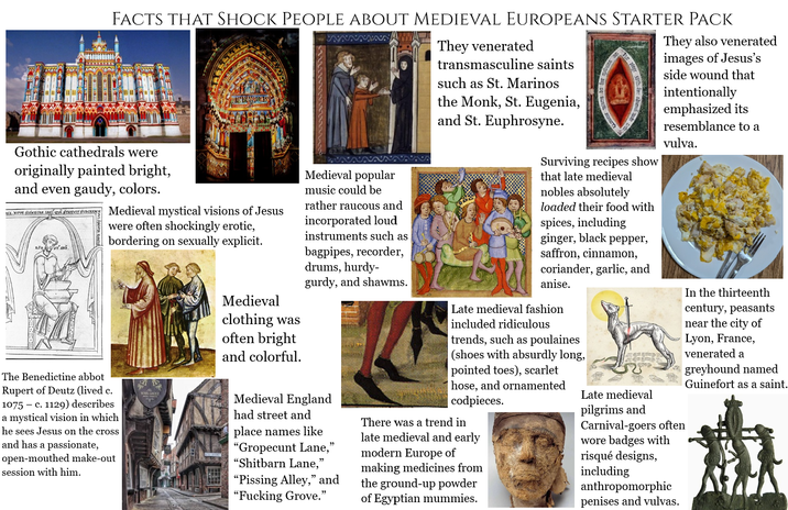 FACTS THAT SHOCK PEOPLE ABOUT MEDIEVAL EUROPEANS STARTER PACK Gothic cathedrals were originally painted bright, and even gaudy, colors. BSK. NOVE, SINK CRA. LIGHT QVË. STAYVTY, RJD Medieval mystical visions of Jesus were often shockingly erotic, bordering on sexually explicit. The Benedictine abbot Rupert of Deutz (lived c. 1075 c. 1129) describes a mystical vision in which he sees Jesus on the cross and has a passionate, open-mouthed make-out session with him. Medieval clothing was often bright and colorful. Medieval popular music could be rather raucous and incorporated loud instruments such as bagpipes, recorder, drums, hurdy- gurdy, and shawms. Medieval England had street and place names like "Gropecunt Lane," "Shitbarn Lane," "Pissing Alley," and "F------ Grove." They venerated transmasculine saints such as St. Marinos the Monk, St. Eugenia, and St. Euphrosyne. Surviving recipes show that late medieval nobles absolutely loaded their food with spices, including ginger, black pepper, saffron, cinnamon, coriander, garlic, and anise. Late medieval fashion included ridiculous trends, such as poulaines (shoes with absurdly long, pointed toes), scarlet hose, and ornamented codpieces. There was a trend in late medieval and early modern Europe of making medicines from the ground-up powder of Egyptian mummies. Late medieval pilgrims and They also venerated images of Jesus's side wound that intentionally emphasized its resemblance to a vulva. Carnival-goers often wore badges with risqué designs, including anthropomorphic penises and vulvas. In the thirteenth century, peasants near the city of Lyon, France, venerated a greyhound named Guinefort as a saint.