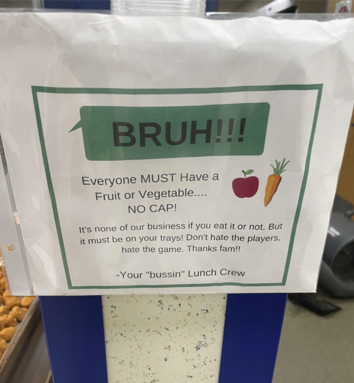 BRUH!!! Everyone MUST Have a Fruit or Vegetable.... NO CAP! It's none of our business if you eat it or not. But it must be on your trays! Don't hate the players, hate the game. Thanks fam!! -Your "bussin" Lunch Crew
