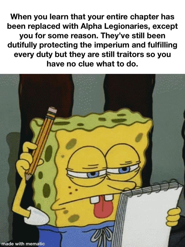 When you learn that your entire chapter has been replaced with Alpha Legionaries, except you for some reason. They've still been dutifully protecting the imperium and fulfilling every duty but they are still traitors so you have no clue what to do. made with mematic