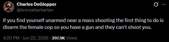 Charles DeGlopper @bronzebarbarian Ø ... If you find yourself unarmed near a mass shooting the first thing to do is disarm the female cop so you have a gun and they can't shoot you. 4:20 PM - Jun 22, 2026-397.9K Views