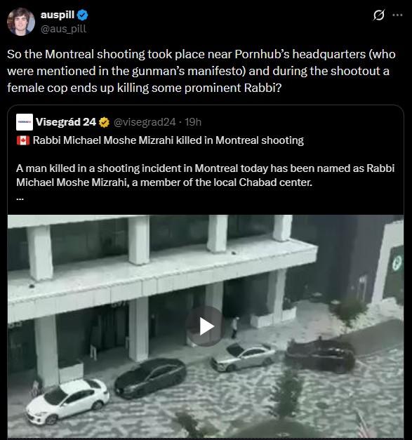 auspill @aus_pill .. So the Montreal shooting took place near Pornhub's headquarters (who were mentioned in the gunman's manifesto) and during the shootout a female cop ends up killing some prominent Rabbi? Visegrád 24 @visegrad24 - 19h Rabbi Michael Moshe Mizrahi killed in Montreal shooting A man killed in a shooting incident in Montreal today has been named as Rabbi Michael Moshe Mizrahi, a member of the local Chabad center. e