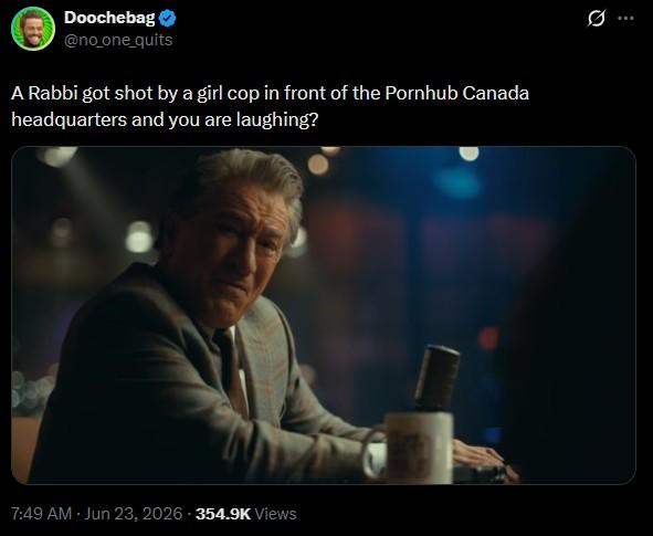 Doochebag @no_one_quits A Rabbi got shot by a girl cop in front of the Pornhub Canada headquarters and you are laughing? 7:49 AM · Jun 23, 2026-354.9K Views . Q 10