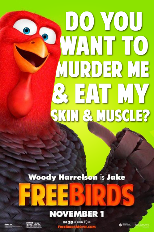 DO YOU WANT TO MURDER ME & EAT MY SKIN & MUSCLE? Woody Harrelson is Jake FREEBIRDS REEL FX PG NOVEMBER 1 IN 3D & real 30 FREEBIRDSMOVIE.COM RELATIVITY