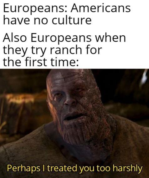 Europeans: Americans have no culture Also Europeans when they try ranch for the first time: Perhaps I treated you too harshly