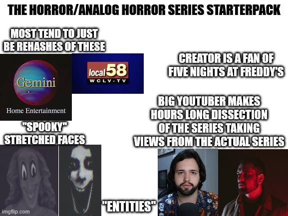 THE HORROR/ANALOG HORROR SERIES STARTERPACK MOST TEND TO JUST BE REHASHES OF THESE Gemini local 58 CREATOR IS A FAN OF WCLV-TV FIVE NIGHTS AT FREDDY'S Home Entertainment "SPOOKY" STRETCHED FACES BIG YOUTUBER MAKES HOURS LONG DISSECTION OF THE SERIES TAKING VIEWS FROM THE ACTUAL SERIES "ENTITIES" imgflip.com