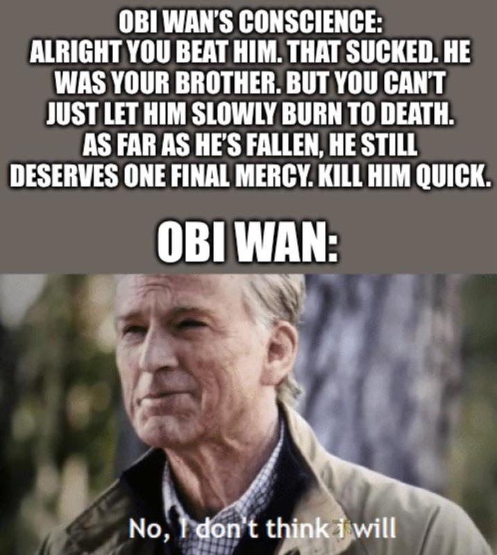 OBI WAN'S CONSCIENCE: ALRIGHT YOU BEAT HIM. THAT SUCKED. HE WAS YOUR BROTHER. BUT YOU CAN'T JUST LET HIM SLOWLY BURN TO DEATH. AS FAR AS HE'S FALLEN, HE STILL DESERVES ONE FINAL MERCY. KILL HIM QUICK. OBI WAN: No, I don't think i will