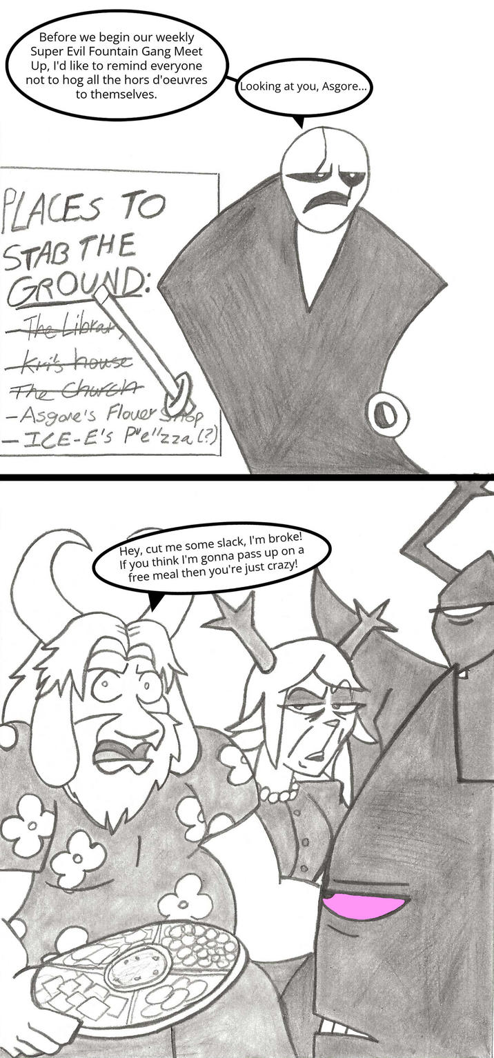 Before we begin our weekly Super Evil Fountain Gang Meet Up, I'd like to remind everyone not to hog all the hors d'oeuvres to themselves. Looking at you, Asgore... PLACES TO STAB THE GROUND: The Librar Kri's house The Church -Asgore's Flower Shop -ICE-E's P'elzza (?) Hey, cut me some slack, I'm broke! you think I'm gonna pass up on a free meal then you're just crazy!