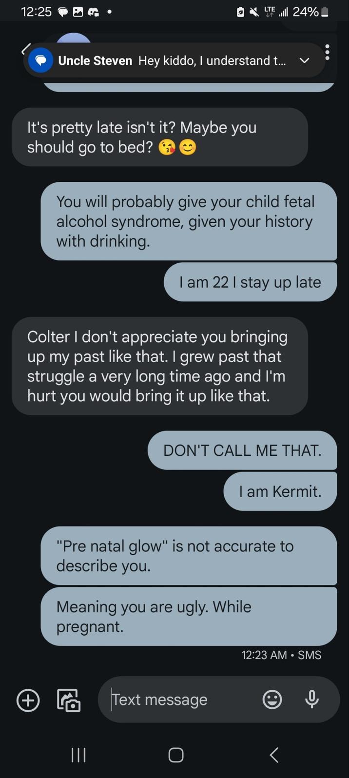 12:25 LTE T .lll 24% Uncle Steven Hey kiddo, I understand t... く It's pretty late isn't it? Maybe you should go to bed? You will probably give your child fetal alcohol syndrome, given your history with drinking. I am 221 stay up late Colter I don't appreciate you bringing up my past like that. I grew past that struggle a very long time ago and I'm hurt you would bring it up like that. DON'T CALL ME THAT. I am Kermit. "Pre natal glow" is not accurate to describe you. Meaning you are ugly. While pregnant. ④ 圈 Text message ||| О 12:23 AM • SMS