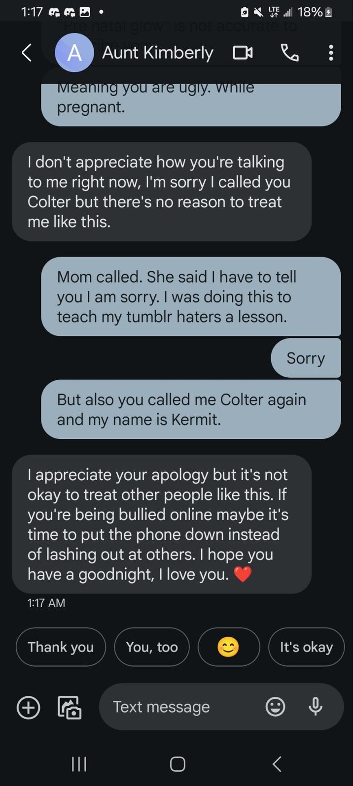 1:17 GGÐ Pre natal glow" is not accurate to < A Aunt Kimberly ☐ Meaning you are ugly. While pregnant. I don't appreciate how you're talking to me right now, I'm sorry I called you Colter but there's no reason to treat me like this. 18% Mom called. She said I have to tell you I am sorry. I was doing this to teach my tumblr haters a lesson. Sorry But also you called me Colter again and my name is Kermit. I appreciate your apology but it's not okay to treat other people like this. If you're being bullied online maybe it's time to put the phone down instead of lashing out at others. I hope you have a goodnight, I love you. 1:17 AM Thank you You, too It's okay Text message + ||| O L