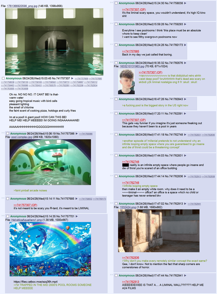 File: 1761366920598_png.jpg (146 KB, 1398x956) ☐ Anonymous 06/24/26(Wed)15:24:30 No.741758038 >>741757307 (OP) It's the liminal scary space, you wouldn't understand, it's high IQ kino s--- << Anonymous 06/24/26(Wed)15:59:26 No.741759293 Everytime I see poolrooms I think 'this place must be an absolute w---- to keep clean' I want to see filthy overgrown poolrooms now ☐ Anonymous 06/24/26(Wed)16:24:26 No.741760173 >>741757685 Back in my day we just called that boring. ☐ Anonymous 06/24/26(Wed)16:35:32 No.741760576 File: 1633210131963.jpg (70 KB, 671x1024) >>741757307 (OP) >nawwwwwwwwwwww is that diddyblud retro ahhh waist deep pool? bruhhhhhhh that's dead ass scary on skibidi y2k liminal nostalgia ong fr fr :skull: :skull: ☐ Anonymous 06/24/26(Wed)15:03:45 No.741757307 >>741757669 >>741757685 >>741758038 >>741758130 >>741758165 >>741758562 >>741758731 >>741758897 >>741759312 >>741759463 >>741760086 >>741760431 >>741760576 >>741762091 >>741762206 >>741762934 >>741763005 >>741763008 Oh no. NO NO NO. IT CANT BE! Is that- warm water easy going tropical music with bird calls pleasant lighting the smell of chlorine the faint scent of cooking pizza, hotdogs and curly fries Im at a pool! A giant pool! HOW CAN THIS BE! HELP ME! HELP MEEEEE! IM GOING INSAAAAAAANE! AAAAAHHHHHHHHHGGGGGGHHHHHH!!!! ☐ Anonymous 06/24/26(Wed)15:06:19 No.741757386 >>741760086 File: pool complex.jpg (269 KB, 1920x1080) >faint pinball arcade noises ☐ Anonymous 06/24/26(Wed)15:14:11 No.741757685 ►>>741758052 >>741760173 >>741757307 (OP). it's not meant to be scary you R-tard, it's meant to be LIMINAL ☐ Anonymous 06/24/26(Wed)15:14:35 No.741757701 File: HelveticaAquaAero1.png (1.38 MB, 1000x667) Anonymous 06/24/26(Wed)16:47:26 No.741760943 >a f------ pool is the biggest story in the US right now >> ☐ Anonymous 06/24/26(Wed)17:20:11 No.741762091 >>741757307 (OP) This gets way funnier if you imagine it's just someone freaking out because they haven't been to a pool in years >> ☐ Anonymous 06/24/26(Wed)17:41:18 No.741762748 ►>>741762831 >>741762836 >another episode of 'millenial pretends to not understand why an infinite looping empty space where you are guaranteed to go insane and die of thirst could be a threatening concept' ☐ Anonymous 06/24/26(Wed)17:44:03 No.741762831 >>741762748 reality is an infinite empty space where people go insane and die of thirst you're scared of an office building ☐ Anonymous 06/24/26(Wed)17:44:14 No.741762836 >>741762913 >>741762938 >>741762748 >infinite looping empty space then make it an empty white room. why does it need to be a ~~~~liminal~~~~~ office? an office is a space which no child or teenager has never entered btw >> ☐ Anonymous 06/24/26(Wed)17:47:02 No.741762913 ►>>741762941 File: 1532424.png (1.68 MB, 1680x882) >>741762836 >Why don't you make every remotely similar concept the exact same? Gee, I don't know. Not to mention the fact that sharp corners are cornerstones of horror. https://files.catbox.moe/ezq36h.mp4 >I'M TRAPPED IN THE MID 2000'S POOL ROOMS SOMEONE HELP MEEEEE ☐ Anonymous 06/24/26(Wed)17:47:44 No.741762941 >>741762913 AIEEEIEIEIIIIEE IS THAT A.... A LIMINAL WALL??!???? HELP ME A24 FILMS