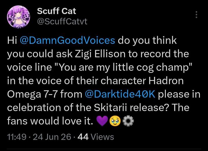 Scuff Cat @ScuffCatvt Hi @DamnGoodVoices do you think you could ask Zigi Ellison to record the voice line "You are my little cog champ" in the voice of their character Hadron Omega 7-7 from @Darktide40K please in celebration of the Skitarii release? The fans would love it. 11:49 - 24 Jun 26.44 Views