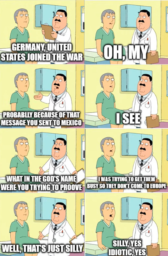 GERMANY, UNITED STATES JOINED THE WAR OH, MY PROBABLLY BECAUSE OF THAT MESSAGE YOU SENT TO MEXICO WHAT IN THE GOD'S NAME WERE YOU TRYING TO PROOVE WELL, THAT'S JUST SILLY I SEE I WAS TRYING TO GET THEM BUSY SO THEY DON'T COME TO EUROPE SILLY, YES IDIOTIC, YES