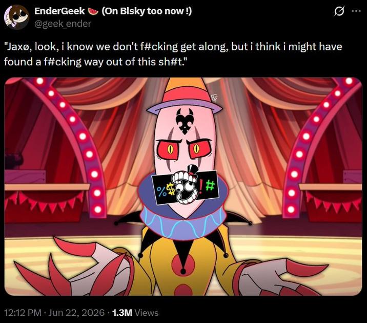 EnderGeek (On Blsky too now!) @geek_ender "Jaxo, look, i know we don't f#cking get along, but i think i might have found a f#cking way out of this sh#t." 12:12 PM - Jun 22, 2026 1.3M Views 0 0