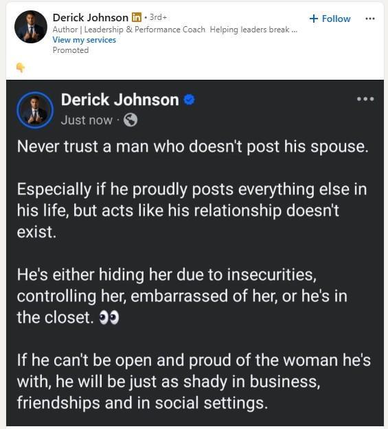 Derick Johnson in 3rd+ Author | Leadership & Performance Coach Helping leaders break.... View my services Promoted + Follow Derick Johnson ❤ Just now. Never trust a man who doesn't post his spouse. Especially if he proudly posts everything else in his life, but acts like his relationship doesn't exist. He's either hiding her due to insecurities, controlling her, embarrassed of her, or he's in the closet. >> If he can't be open and proud of the woman he's with, he will be just as shady in business, friendships and in social settings.