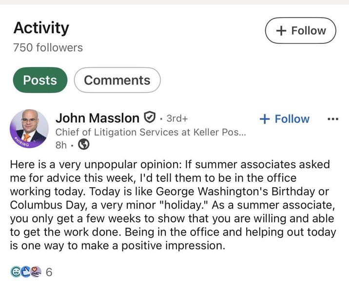 Activity 750 followers Posts Comments John Masslon ✪ · 3rd+ + Follow + Follow HIRING Chief of Litigation Services at Keller Pos... 8h. Here is a very unpopular opinion: If summer associates asked me for advice this week, I'd tell them to be in the office working today. Today is like George Washington's Birthday or Columbus Day, a very minor "holiday." As a summer associate, you only get a few weeks to show that you are willing and able to get the work done. Being in the office and helping out today is one way to make a positive impression. 6C2 6