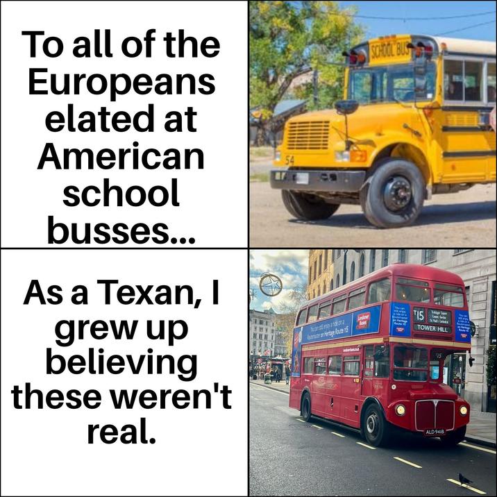 To all of the Europeans elated at American school busses... As a Texan, I grew up believing these weren't real. 54 SCHOOL BUS You can still enjoy a ride on a Routemaster on Heritage Route 15 Londoner Buses londonerbuses.co.uk You can still enjoy a ride on a Routemaster on Heritage Route 115 T15 Trafalgar Square Covent Garden St Paul's Cathedral TOWER HILL T15 You can still enjoy a ride on a Routemaster on Heritage Route 115 HOSE TRANSPORT RM 1941 ALD 941B