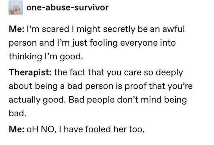 one-abuse-survivor Me: I'm scared I might secretly be an awful person and I'm just fooling everyone into thinking I'm good. Therapist: the fact that you care so deeply about being a bad person is proof that you're actually good. Bad people don't mind being bad. Me: OH NO, I have fooled her too,