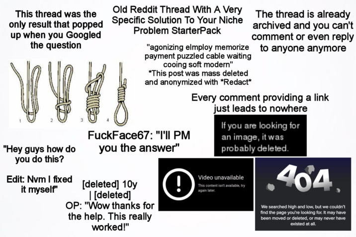This thread was the only result that popped up when you Googled the question "Hey guys how do you do this? Edit: Nvm I fixed it myself" Old Reddit Thread With A Very Specific Solution To Your Niche Problem StarterPack The thread is already archived and you can't comment or even reply "agonizing elmploy memorize to anyone anymore payment puzzled cable waiting cooing soft modern" *This post was mass deleted and anonymized with *Redact* FuckFace67: "I'II PM you the answer" [deleted] 10y | [deleted] OP: "Wow thanks for the help. This really worked!" ! Every comment providing a link just leads to nowhere If you are looking for an image, it was probably deleted. Video unavailable This content isn't available, try again later. .464 We searched high and low, but we couldn't find the page you're looking for. It may have been moved or deleted, or may never have existed at all.