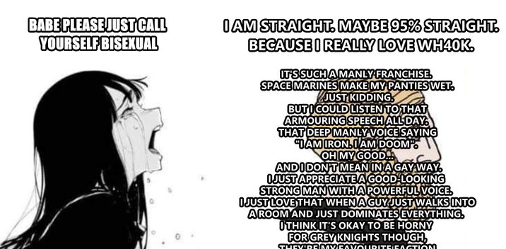 BABE PLEASE JUST CALL YOURSELF BISEXUAL I AM STRAIGHT. MAYBE 95% STRAIGHT. BECAUSE I REALLY LOVE WH40K. IT'S SUCH A MANLY FRANCHISE. SPACE MARINES MAKE MY PANTIES WET. JUST KIDDING BUT I COULD LISTEN TO THAT ARMOURING SPEECH ALL DAY. THAT DEEP MANLY VOICE SAYING IAM IRON.IAM DOOM. OH MY GOOD... AND I DON'T MEAN IN A GAY WAY. I JUST APPRECIATE A GOOD-LOOKING STRONG MAN WITH A POWERFUL VOICE. I JUST LOVE THAT WHEN A GUY JUST WALKS INTO AROOM AND JUST DOMINATES EVERYTHING. OTHINK IT'S OKAY TO BE HORNY FOR GREY KNIGHTS THOUGH, - TUCV'DR.MVCAVOURITE CACTION