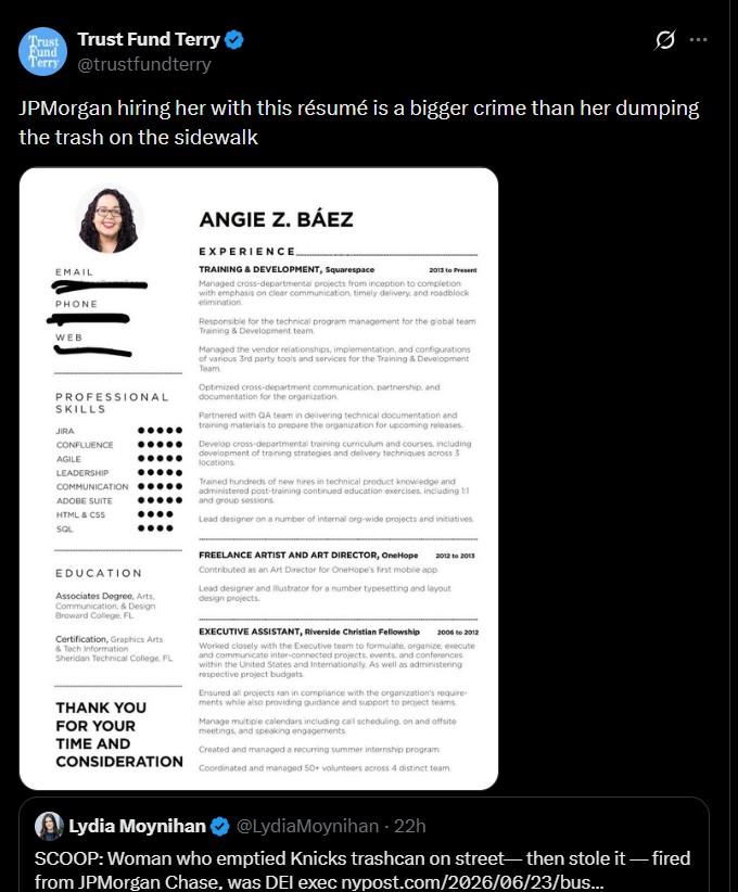 Trust Trust Fund Terry Fund Terry @trustfundterry JPMorgan hiring her with this résumé is a bigger crime than her dumping the trash on the sidewalk EMAIL PHONE WEB PROFESSIONAL SKILLS JIRA CONFLUENCE AGILE LEADERSHIP COMMUNICATION ADOBE SUITE HTML & CSS SQL EDUCATION Associates Degree, Arts, Communication, & Design Broward College, FL Certification, Graphics Arts & Tech Information Sheridan Technical College, FL THANK YOU FOR YOUR TIME AND CONSIDERATION ANGIE Z. BÁEZ EXPERIENCE TRAINING & DEVELOPMENT, Squarespace 2013 to Present Managed cross-departmental projects from inception to completion with emphasis on clear communication timely delivery, and roadblock elimination Responsible for the technical program management for the global team Training & Development team Managed the vendor relationships, implementation, and configurations of various 3rd party tools and services for the Training & Development Team Optimized cross-department communication, partnership, and documentation for the organization. Partnered with QA team in delivering technical documentation and training materials to prepare the organization for upcoming releases. Develop cross-departmental training curriculum and courses, including development of training strategies and delivery techniques across 3 locations Trained hundreds of new hires in technical product knowledge and administered post-training continued education exercises, including 1:1 and group sessions Lead designer on a number of internal org-wide projects and initiatives. FREELANCE ARTIST AND ART DIRECTOR, One Hope Contributed as an Art Director for OneHope's first mobile app 2012 to 2013 Lead designer and illustrator for a number typesetting and layout design projects. EXECUTIVE ASSISTANT, Riverside Christian Fellowship 2006 to 2012 Worked closely with the Executive team to formulate, organize, execute and communicate inter-connected projects, events, and conferences within the United States and Internationally. As well as administering respective project budgets Ensured all projects ran in compliance with the organization's require ments while also providing guidance and support to project teams Manage multiple calendars including call scheduling, on and offsite meetings, and speaking engagements Created and managed a recurring summer internship program Coordinated and managed 50+ volunteers across 4 distinct team Lydia Moynihan @LydiaMoynihan - 22h SCOOP: Woman who emptied Knicks trashcan on street-then stole it-fired from JPMorgan Chase, was DEI exec nypost.com/2026/06/23/bus...
