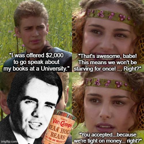 "I was offered $2,000 to go speak about "That's awesome, babe! This means we won't be my books at a University." starving for once! ... Right?" SPEK AND MASTE Sakely Van Camp's BEAN HOU "You accepted...because BEANS we're tight on money... right?" imgflip.com