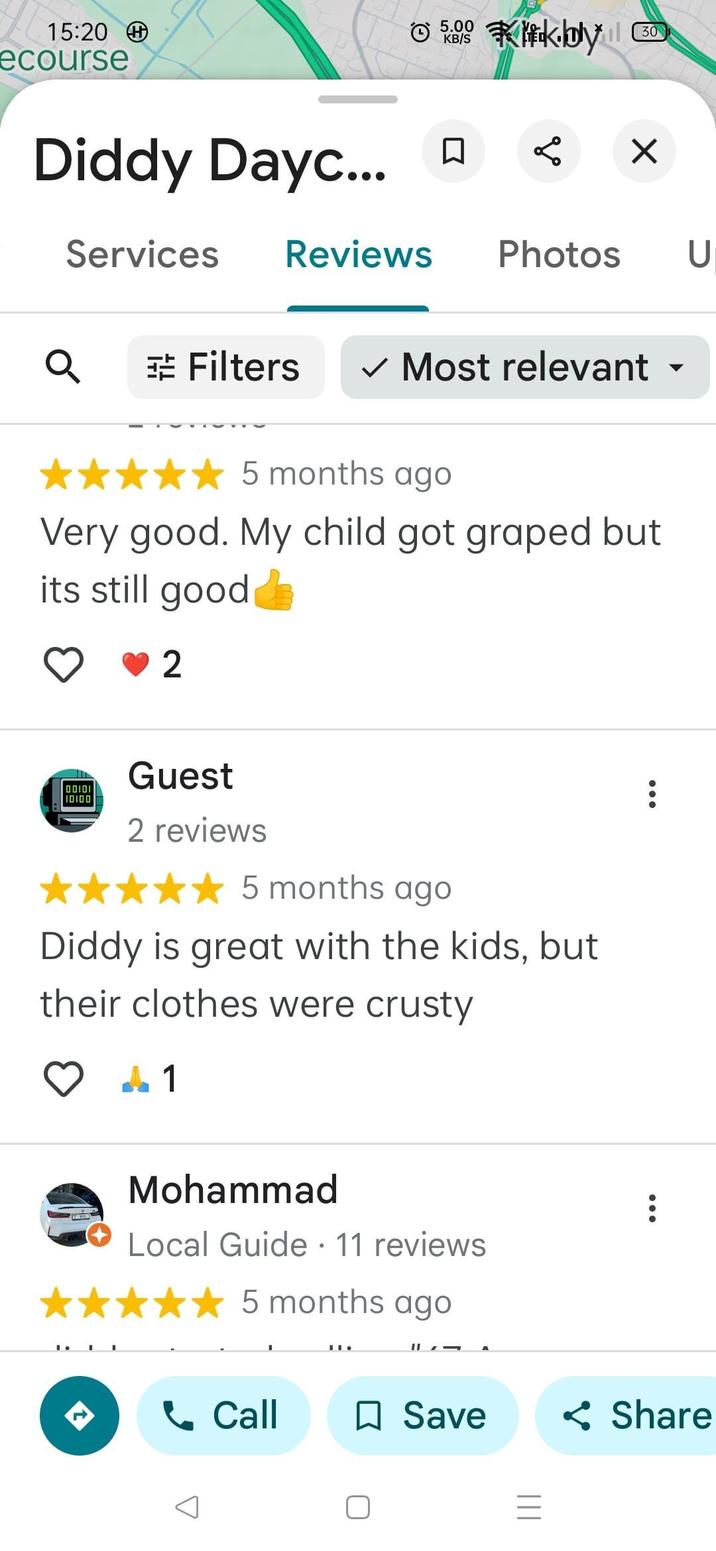 15:20 ecourse Diddy Dayc... Services 5.00 KB/S Kk.bly 30 ✓ Reviews Photos U Q Filters ✓ Most relevant 5 months ago Very good. My child got graped but its still good 2 10100 10100 Guest 2 reviews 5 months ago Diddy is great with the kids, but their clothes were crusty 1 Mohammad Local Guide · 11 reviews • 5 months ago Call ☐ Save Share =
