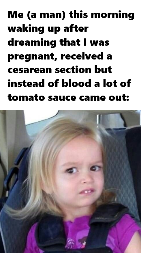 Me (a man) this morning waking up after dreaming that I was pregnant, received a cesarean section but instead of blood a lot of tomato sauce came out: