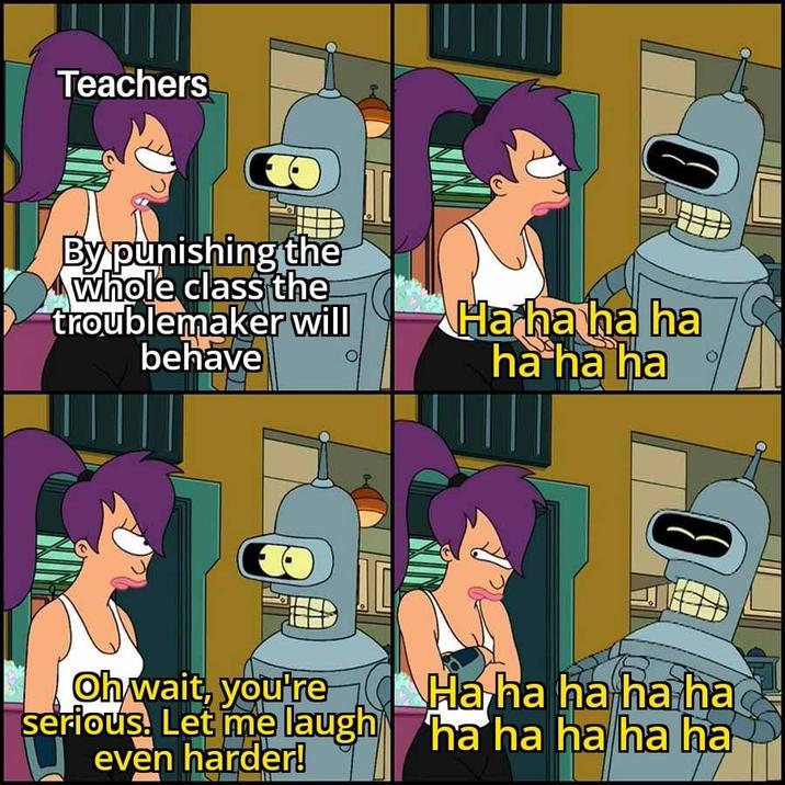 Teachers By punishing the whole class the troublemaker will behave 0 Ha ha ha ha ha ha ha 0 Oh wait, you're serious. Let me laugh even harder! Ha ha ha ha ha ha ha ha ha ha