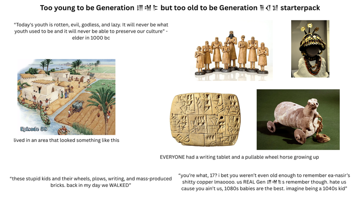 Too young to be Generation but too old to be Generation | starterpack "Today's youth is rotten, evil, godless, and lazy. It will never be what youth used to be and it will never be able to preserve our culture" - elder in 1000 bc Episode 58 lived in an area that looked something like this EVERYONE had a writing tablet and a pullable wheel horse growing up "these stupid kids and their wheels, plows, writing, and mass-produced bricks. back in my day we WALKED" "you're what, 17? i bet you weren't even old enough to remember ea-nasir's s----- copper lmaoooo. us REAL Gen Els remember though. hate us cause you ain't us, 1080s babies are the best. imagine being a 1040s kid"