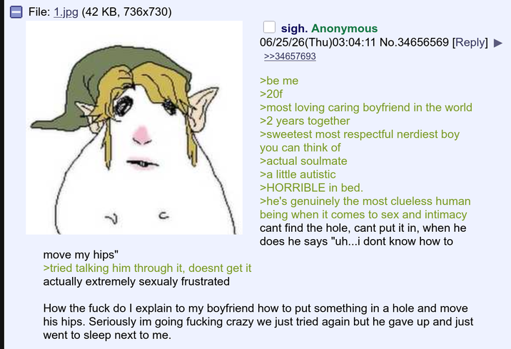 File: 1.jpg (42 KB, 736x730) move my hips" >tried talking him through it, doesnt get it actually extremely sexualy frustrated sigh. Anonymous 06/25/26(Thu)03:04:11 No.34656569 [Reply] >>34657693 >be me >20f >most loving caring boyfriend in the world >2 years together >sweetest most respectful nerdiest boy you can think of >actual soulmate >a little autistic >HORRIBLE in bed. >he's genuinely the most clueless human being when it comes to sex and intimacy cant find the hole, cant put it in, when he does he says "uh...i dont know how to How the f--- do I explain to my boyfriend how to put something in a hole and move his hips. Seriously im going f------ crazy we just tried again but he gave up and just went to sleep next to me.