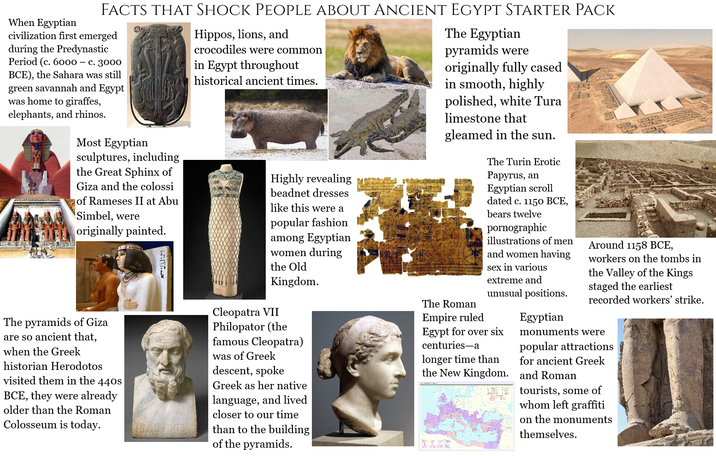 FACTS THAT SHOCK PEOPLE ABOUT ANCIENT EGYPT STARTER PACK When Egyptian civilization first emerged during the Predynastic Period (c. 6000 - c. 3000 BCE), the Sahara was still green savannah and Egypt was home to giraffes, elephants, and rhinos. Most Egyptian sculptures, including the Great Sphinx of Giza and the colossi of Rameses II at Abu Simbel, were originally painted. The pyramids of Giza are so ancient that, when the Greek historian Herodotos visited them in the 440s BCE, they were already older than the Roman Colosseum is today. Hippos, lions, and crocodiles were common in Egypt throughout historical ancient times. Highly revealing beadnet dresses like this were a popular fashion among Egyptian women during the Old Kingdom. Cleopatra VII Philopator (the famous Cleopatra) was of Greek descent, spoke Greek as her native language, and lived closer to our time than to the building of the pyramids. The Egyptian pyramids were originally fully cased in smooth, highly polished, white Tura limestone that gleamed in the sun. The Turin Erotic Papyrus, an Egyptian scroll dated c. 1150 BCE, bears twelve pornographic illustrations of men and women having sex in various extreme and unusual positions. The Roman Empire ruled Egypt for over six centuries-a longer time than the New Kingdom. 2. ✓ Egyptian Around 1158 BCE, workers on the tombs in the Valley of the Kings staged the earliest recorded workers' strike. monuments were popular attractions for ancient Greek and Roman tourists, some of whom left graffiti on the monuments themselves.