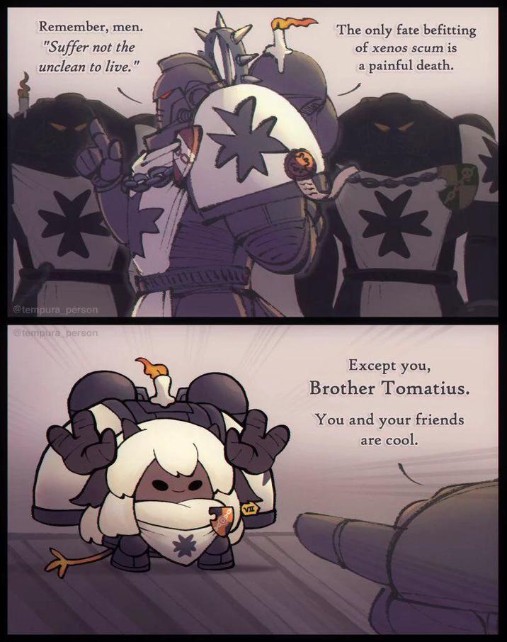 Remember, men. "Suffer not the unclean to live. " @tempura_person @tempura person The only fate befitting of xenos scum is a painful death. Except you, Brother Tomatius. You and your friends are cool.