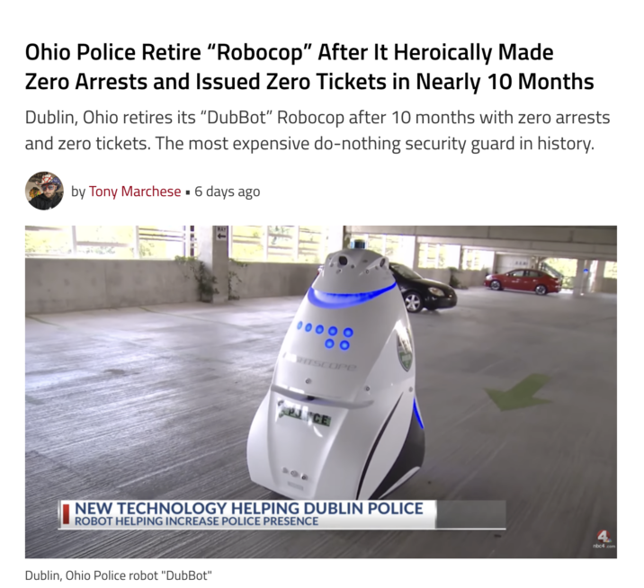 Ohio Police Retire "Robocop" After It Heroically Made Zero Arrests and Issued Zero Tickets in Nearly 10 Months Dublin, Ohio retires its "DubBot" Robocop after 10 months with zero arrests and zero tickets. The most expensive do-nothing security guard in history. by Tony Marchese ▪ 6 days ago HTSCOPE CE NEW TECHNOLOGY HELPING DUBLIN POLICE ROBOT HELPING INCREASE POLICE PRESENCE Dublin, Ohio Police robot "DubBot" nbc4.com