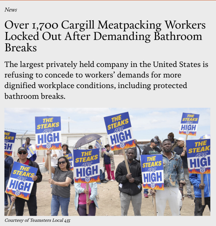 News Over 1,700 Cargill Meatpacking Workers Locked Out After Demanding Bathroom Breaks The largest privately held company in the United States is refusing to concede to workers' demands for more dignified workplace conditions, including protected bathroom breaks. HE AKS H THE STEAKS ARE HIGH THE STEAKS ARE HIGH THE KS H STEA HIGH THE STEAKS ARE HIGH Courtesy of Teamsters Local 455 THE STEAKS ARE HIGH THE STEAKS ARE HIGH THE STEAKS ARE HIGH THE STEAK ARE HIGI