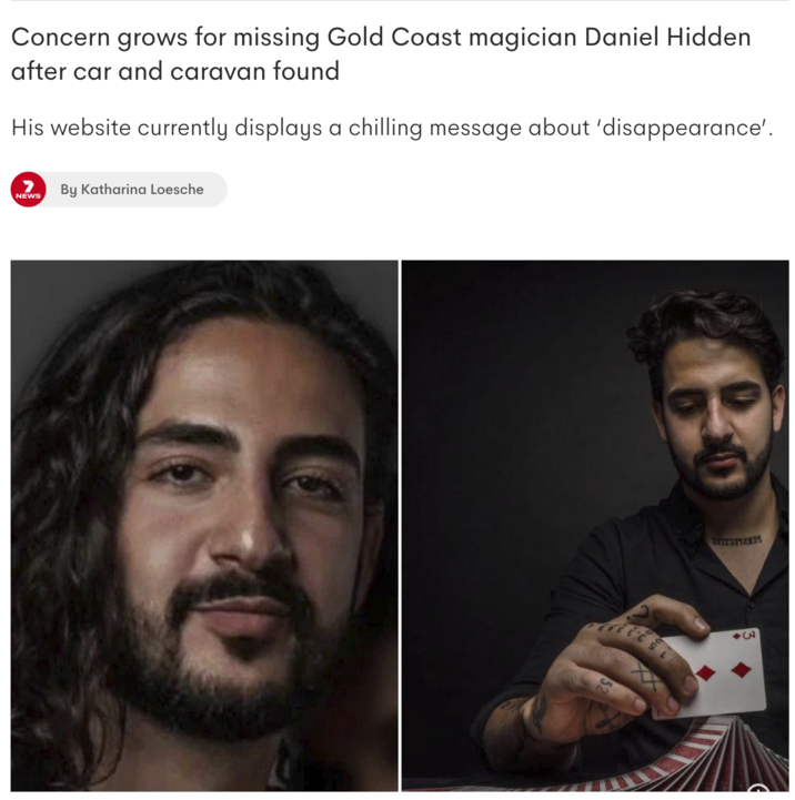 Concern grows for missing Gold Coast magician Daniel Hidden after car and caravan found His website currently displays a chilling message about 'disappearance'. 7 By Katharina Loesche NEWS 52 Trr9312835 3A