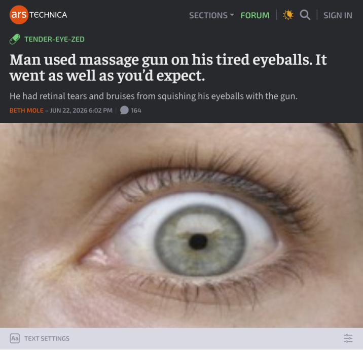 ars TECHNICA SECTIONS ▾ FORUM Q│SIGN IN TENDER-EYE-ZED Man used massage gun on his tired eyeballs. It went as well as you'd expect. He had retinal tears and bruises from squishing his eyeballs with the gun. BETH MOLE - JUN 22, 2026 6:02 PM 164 Aa TEXT SETTINGS