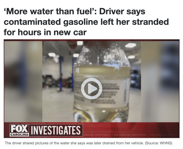 'More water than fuel': Driver says contaminated gasoline left her stranded for hours in new car O FOX INVESTIGATES CAROLINA CAROLINA INVESTIGATES | FOX CAROLINA INVESTIGATES | FOX CAROLINA INVESTIGA The driver shared pictures of the water she says was later drained from her vehicle. (Source: WHNS)