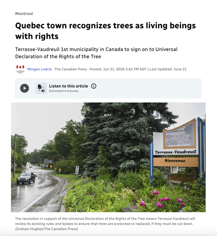 Montreal Quebec town recognizes trees as living beings with rights Terrasse-Vaudreuil 1st municipality in Canada to sign on to Universal Declaration of the Rights of the Tree CANADIAN PRESS Morgan Lowrie . The Canadian Press Posted: Jun 21, 2026 3:42 PM ADT | Last Updated: June 21 Listen to this article Estimated 4 minutes 401 Terrasse-Vaudreuil Bienvenue The resolution in support of the Universal Declaration of the Rights of the Tree means Terrasse-Vaudreuil will review its existing rules and bylaws to ensure that trees are protected or replaced, if they must be cut down. (Graham Hughes/The Canadian Press)