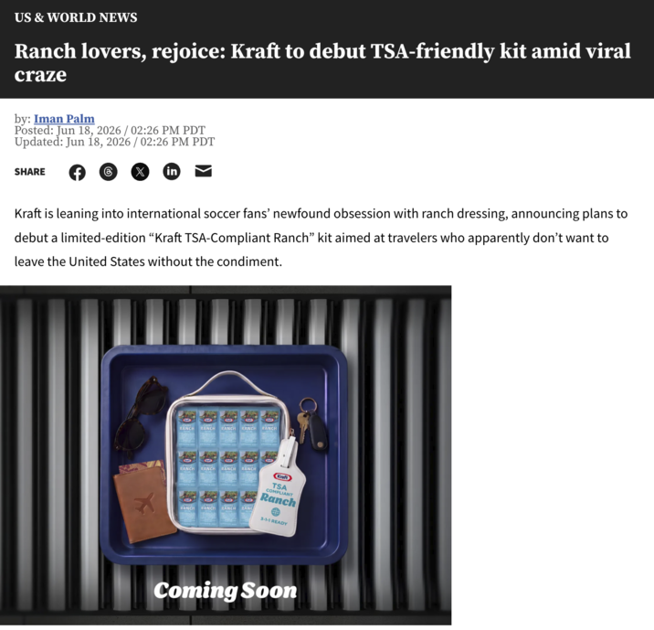 US & WORLD NEWS Ranch lovers, rejoice: Kraft to debut TSA-friendly kit amid viral craze by: Iman Palm Posted: Jun 18, 2026 / 02:26 PM PDT Updated: Jun 18, 2026 / 02:26 PM PDT SHARE in Kraft is leaning into international soccer fans' newfound obsession with ranch dressing, announcing plans to debut a limited-edition "Kraft TSA-Compliant Ranch" kit aimed at travelers who apparently don't want to leave the United States without the condiment. RANCH RANCH RANCH RANCH RANCH x RANCH RANCH RANCH RANCH RANCH RANCH RANCH RANG Kraft TSA COMPLIANT Ranch 3-1-1 READY Coming Soon